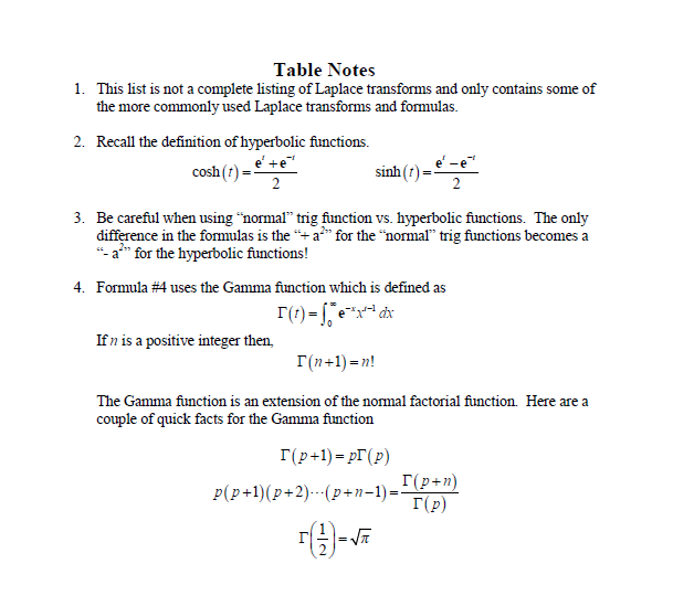 Table Notes
1. This list is not a complete listing of Laplace transforms and only contains some of
the more commonly used Laplace transforms and formulas.
2. Recall the definition of hyperbolic functions.
e' + e
cosh (
2
sinh
3. Be careful when using "normal" trig function vs. hyperbolic functions. The only
difference in the formulas is the "+ a²" for the "normal" trig functions becomes a
"- a*** for the hyperbolic functions!
4. Formula #4 uses the Gamma function which is defined as
r(t)=x²²dx
If n is a positive integer then,
T(n+1)=n!
The Gamma function is an extension of the normal factorial function. Here are a
couple of quick facts for the Gamma function
I(p+1)=pr (p)
p(p+1)(p+2).(p+n−1)=-
(2)=√
I(p+n)
I(p)