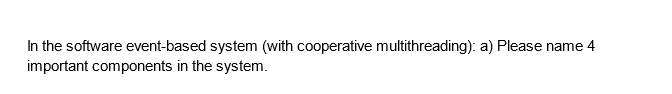 In the software event-based system (with cooperative multithreading): a) Please name 4
important components in the system.