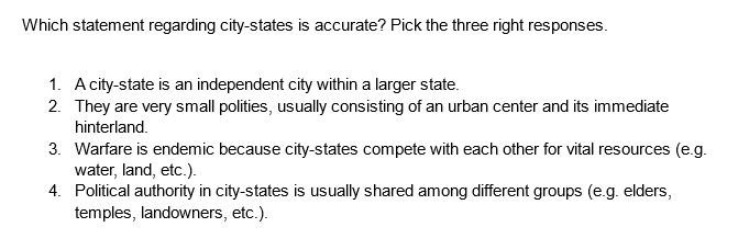 Which statement regarding city-states is accurate? Pick the three right responses.
1. A city-state is an independent city within a larger state.
2. They are very small polities, usually consisting of an urban center and its immediate
hinterland.
3. Warfare is endemic because city-states compete with each other for vital resources (e.g.
water, land, etc.).
4.
Political authority in city-states is usually shared among different groups (e.g. elders,
temples, landowners, etc.).