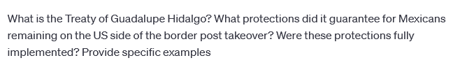 What is the Treaty of Guadalupe Hidalgo? What protections did it guarantee for Mexicans
remaining on the US side of the border post takeover? Were these protections fully
implemented? Provide specific examples