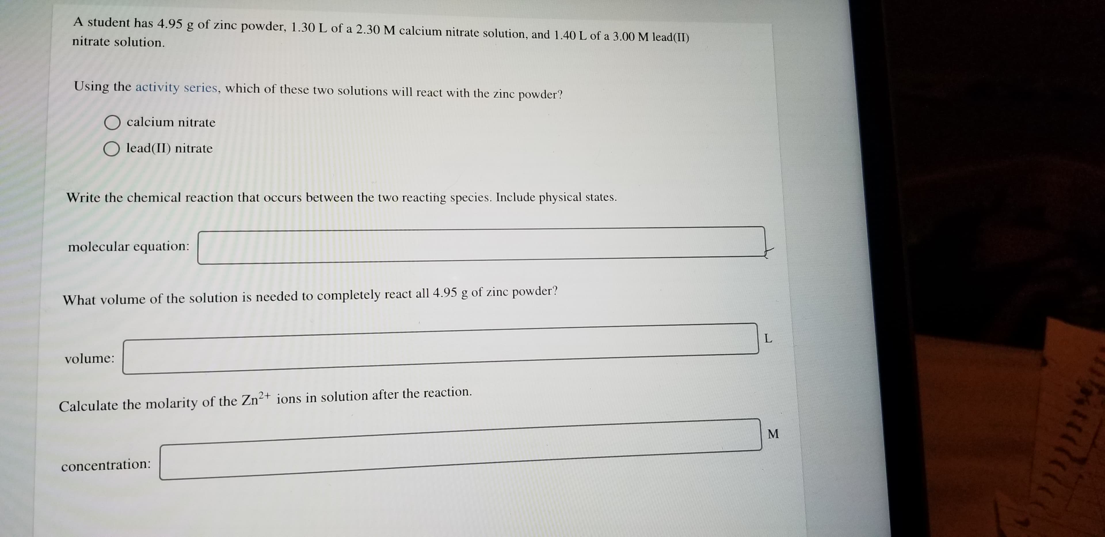 A student has 4.95 g of zinc powder, 1.30 L of a 2.30M calcium nitrate solution, and 1.40 L of a 3.00 M lead(II)
nitrate solution.
Using the activity series, which of these two solutions will react with the zinc powder?
calcium nitrate
O lead(II) nitrate
Write the chemical reaction that occurs between the two reacting species. Include physical states.
molecular equation:
What volume of the solution is needed to completely react all 4.95 g of zinc powder?
L
volume:
Calculate the molarity of the Zn2t ions in solution after the reaction.
concentration:
