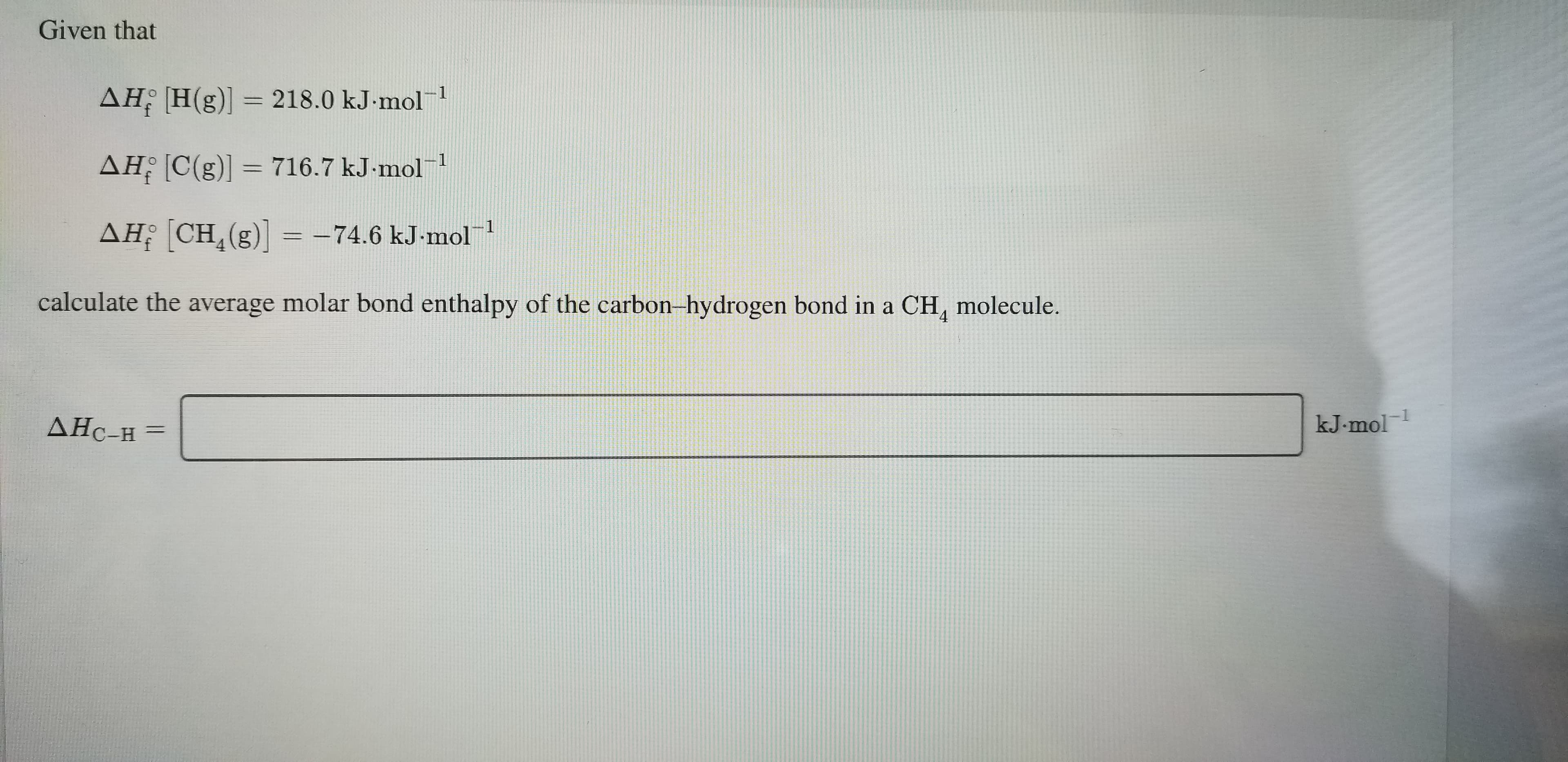 Given that
AH H(g)] =
218.0 kJ mol1
AH C(g)]= 716.7 kJ-mol1
AH CH (g)= -74.6 kJ-mol 1
calculate the average molar bond enthalpy of the carbon-hydrogen bond in a CH, molecule.
1
kJ.mol
ДНС-н —
