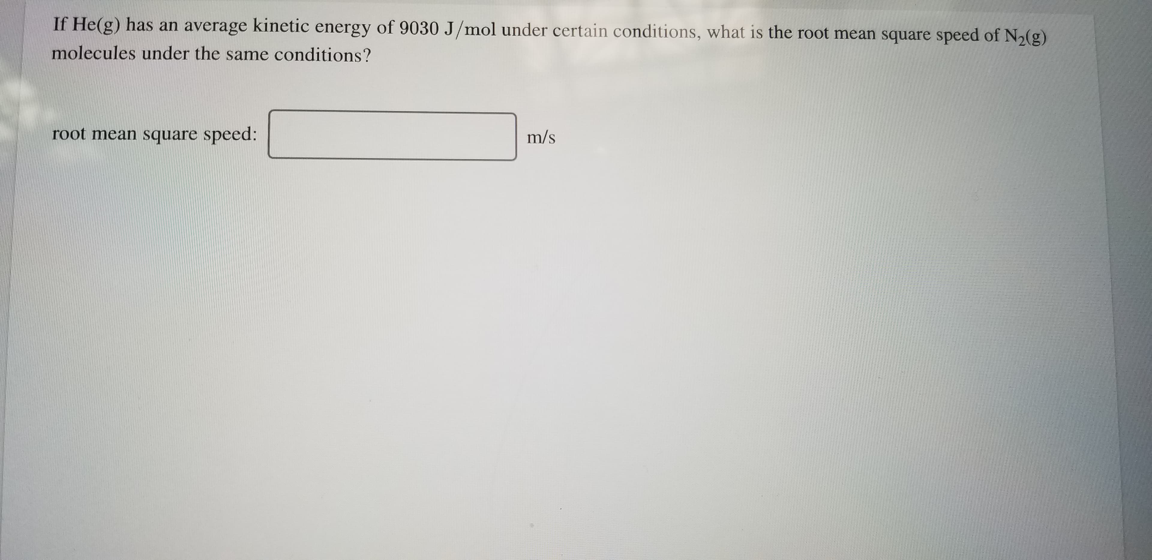 If He(g) has an average kinetic energy of 9030 J/mol under certain conditions, what is the root mean square speed of N2(g)
molecules under the same conditions?
root mean square speed:
m/s
