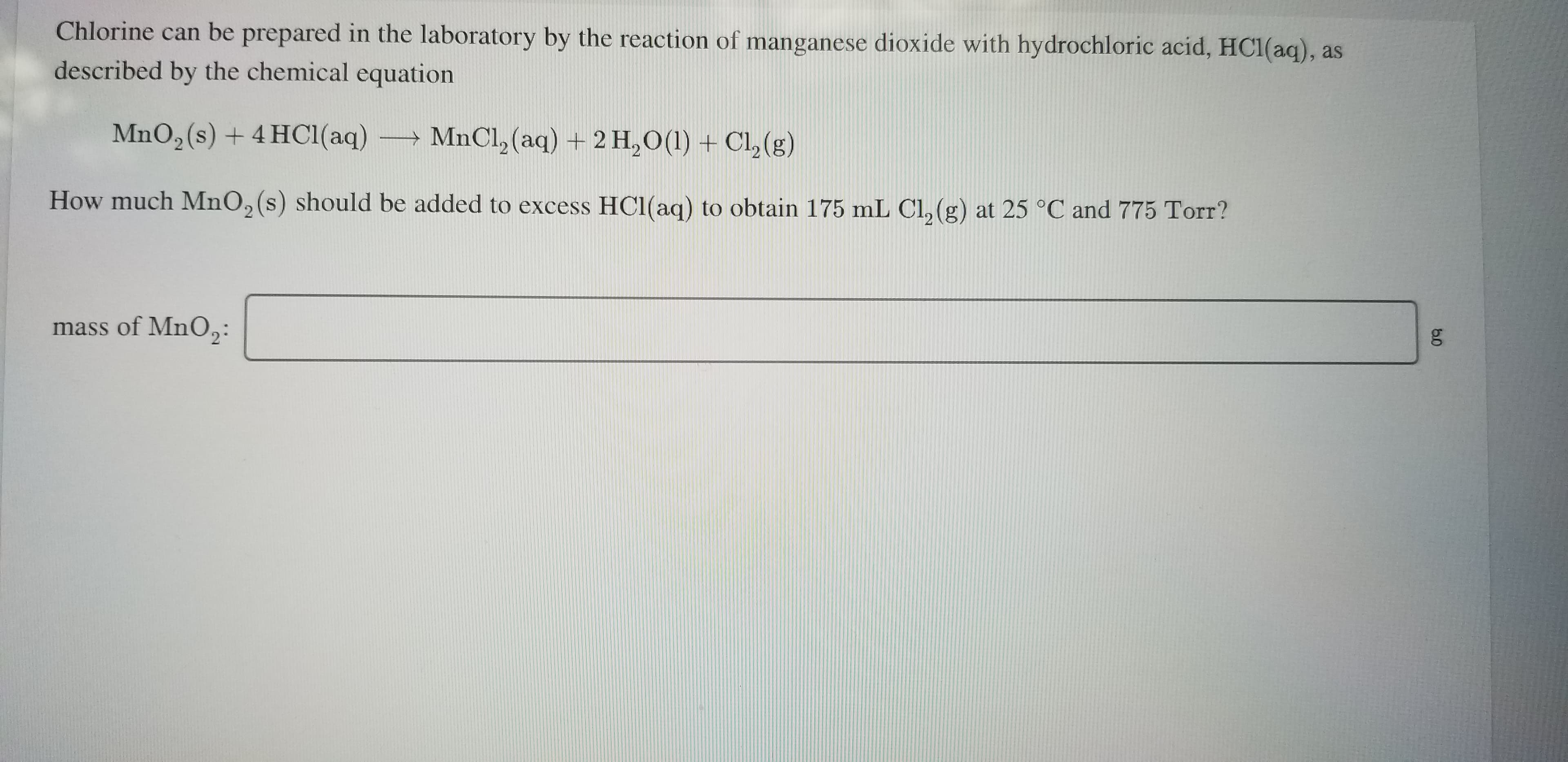 Chlorine can be prepared in the laboratory by the reaction of manganese dioxide with hydrochloric acid, HC1(aq), as
described by the chemical equation
MnO,(s) + 4 HC1(aq)
MnCl, (aq) + 2 H,O(1) + Cl,(g)
How much MnO, (s) should be added to excess HC1(aq) to obtain 175 mL Cl, (g) at 25 °C and 775 Torr?
mass of MnO,:
