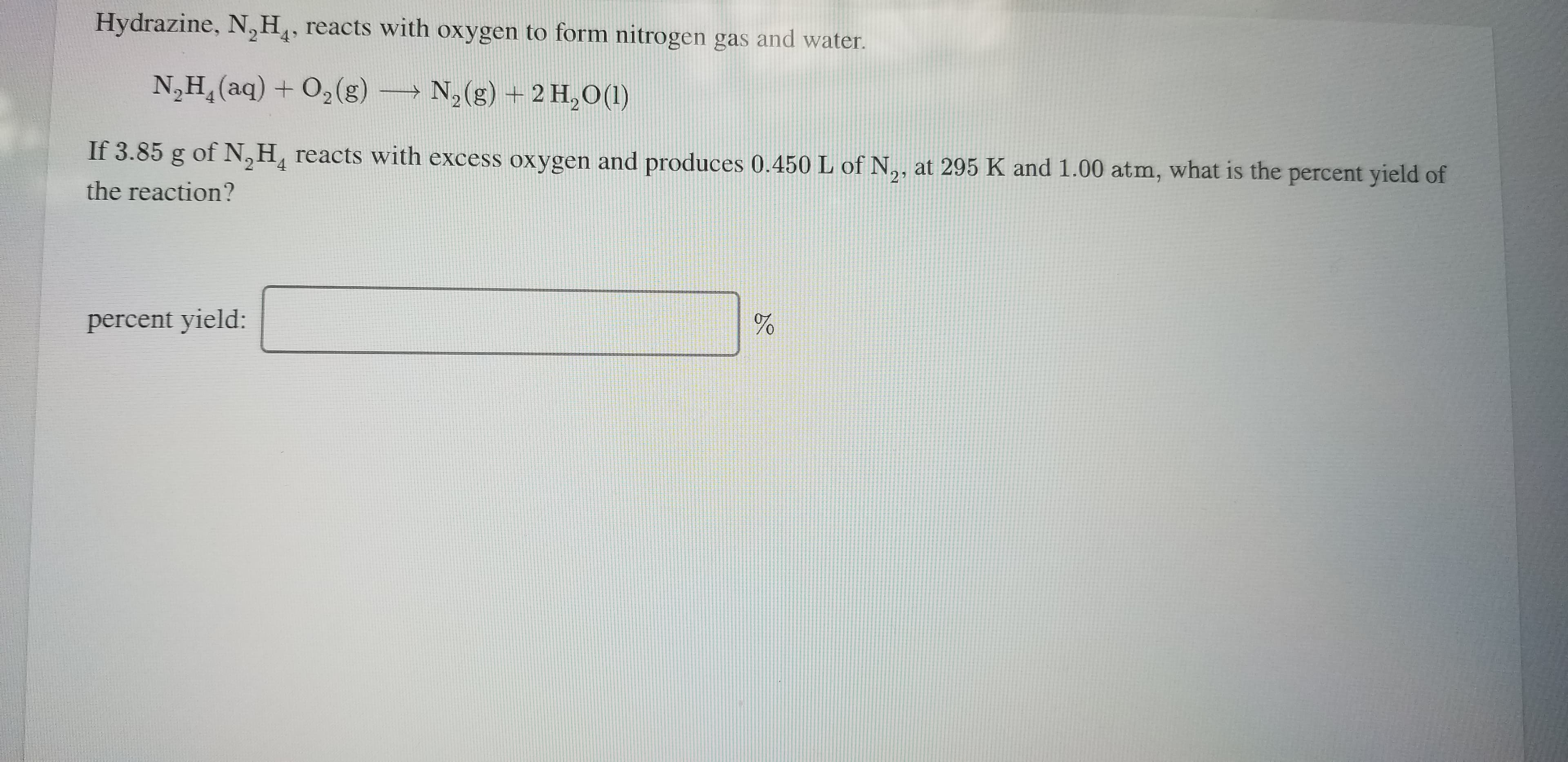 Hydrazine, N,H,, reacts with oxygen to form nitrogen gas and water.
N,H,(aq) + O,(g)
N,(g) + 2 H,O(1)
If 3.85 g of N, H, reacts with excess oxygen and produces 0.450 L of N,, at 295 K and 1.00 atm, what is the percent yield of
21
the reaction?
percent yield:
