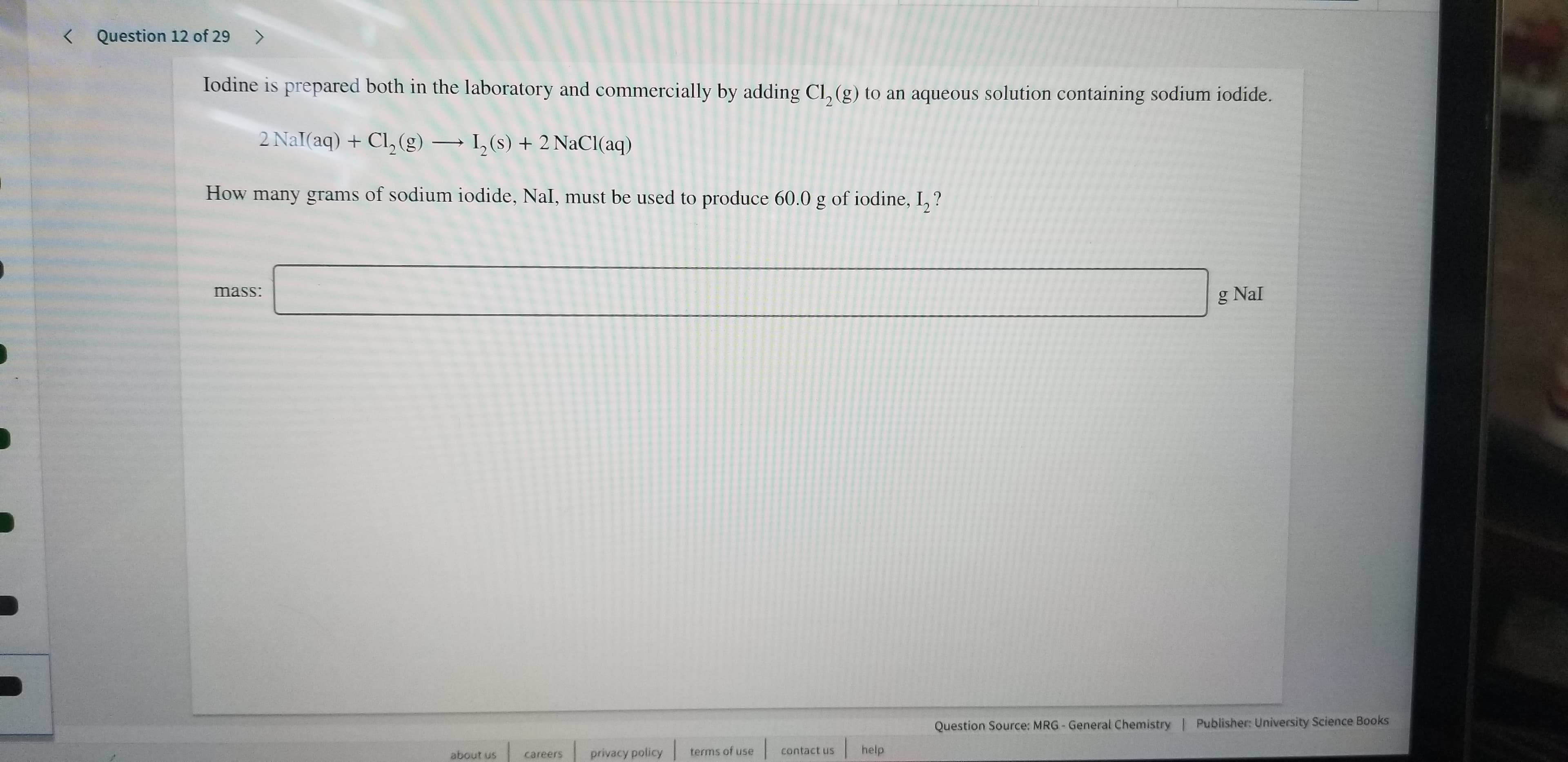 Question 12 of 29
>
Iodine is prepared both in the laboratory and commercially by adding Cl, (g) to an aqueous solution containing sodium iodide.
2 Nal(aq) +Cl, (g)
,(s)2 NaCl (aq)
-
How many grams of sodium iodide, Nal, must be used to produce 60.0 g of iodine, I,?
mass:
g Nal
Question Source: MRG- General Chemistry | Publisher: University Science Books
help
contact us
terms of use
privacy policy
about us
careers
