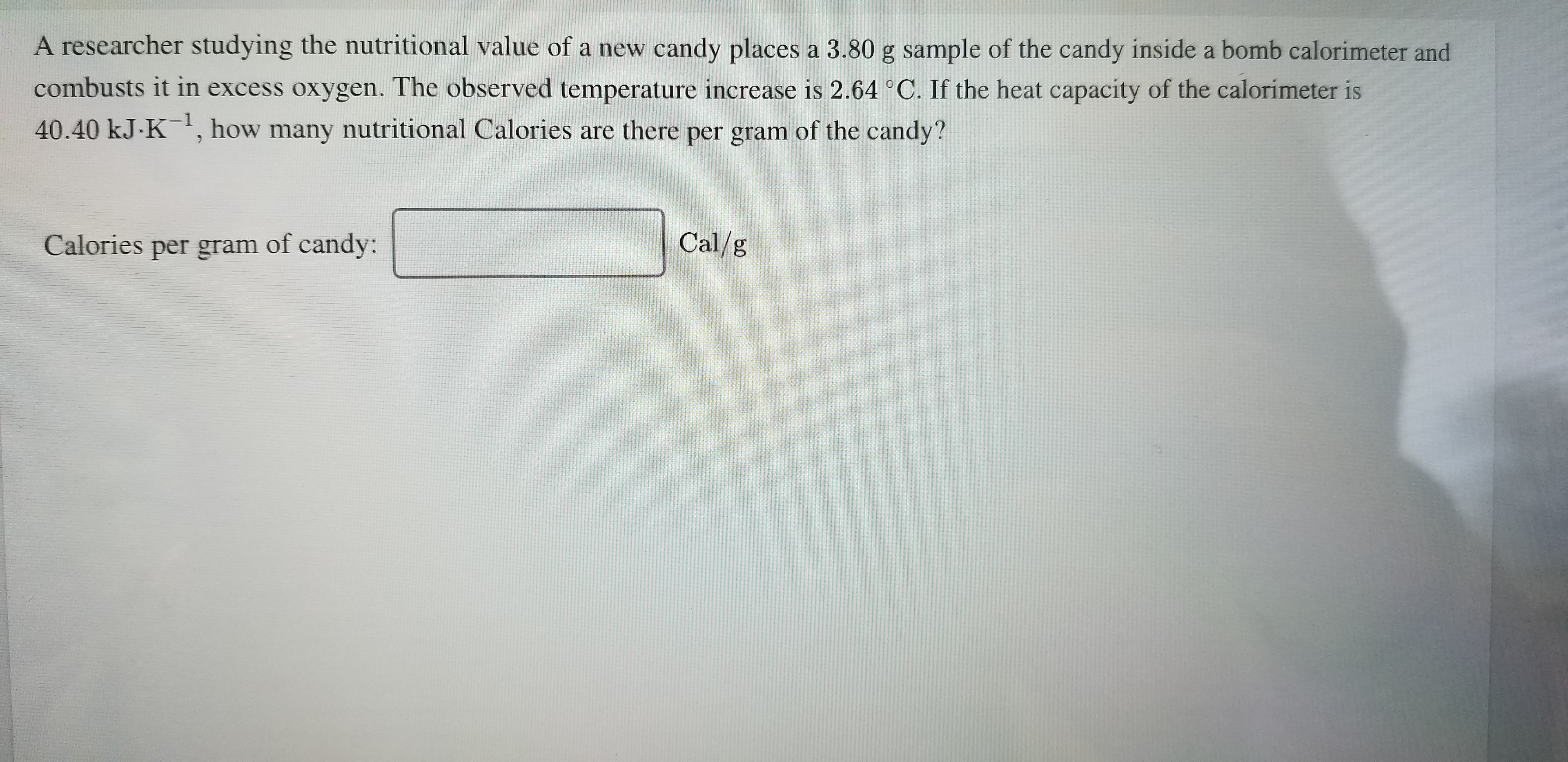 A researcher studying the nutritional value of a new candy places a 3.80 g sample of the candy inside a bomb calorimeter and
combusts it in excess oxygen. The observed temperature increase is 2.64 °C. If the heat capacity of the calorimeter is
40.40 kJ.K, how many nutritional Calories are there per gram of the candy?
-1
Cal/g
Calories per gram of candy:
