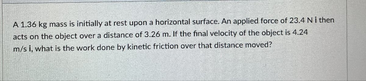 A 1.36 kg mass is initially at rest upon a horizontal surface. An applied force of 23.4 N i then
acts on the object over a distance of 3.26 m. If the final velocity of the object is 4.24
m/s i, what is the work done by kinetic friction over that distance moved?