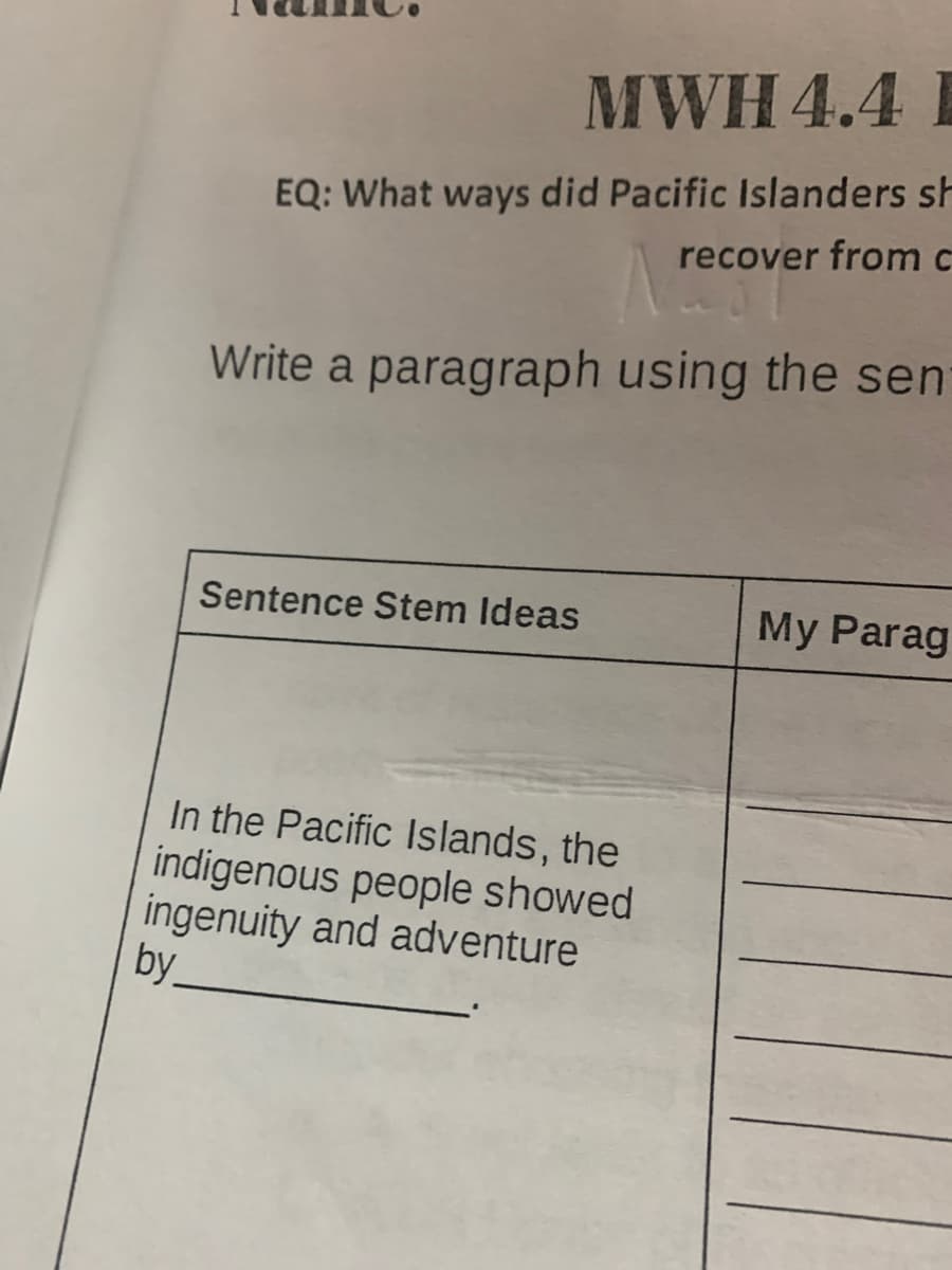 **Educational Website Text Transcription**

---

**Topic: Lesson on Pacific Islander Ingenuity and Adventure**

**Lesson Code: MWH 4.4**

**Essential Question (EQ):**
What ways did Pacific Islanders show ingenuity and adventure to recover from challenges?

**Activity Instructions:**
Write a paragraph using the provided sentence stem ideas.

**Table: Sentence Stem Ideas and My Paragraph**

| **Sentence Stem Ideas**                                    | **My Paragraph**                                          |
|------------------------------------------------------------|-----------------------------------------------------------|
| In the Pacific Islands, the indigenous people showed ingenuity and adventure by _____. |                                                    |
   
---

**Explanation:**
This activity involves completing a paragraph using the given sentence stem. Students are encouraged to reflect on how the indigenous people of the Pacific Islands exhibited creativity and a sense of adventure in overcoming various obstacles.