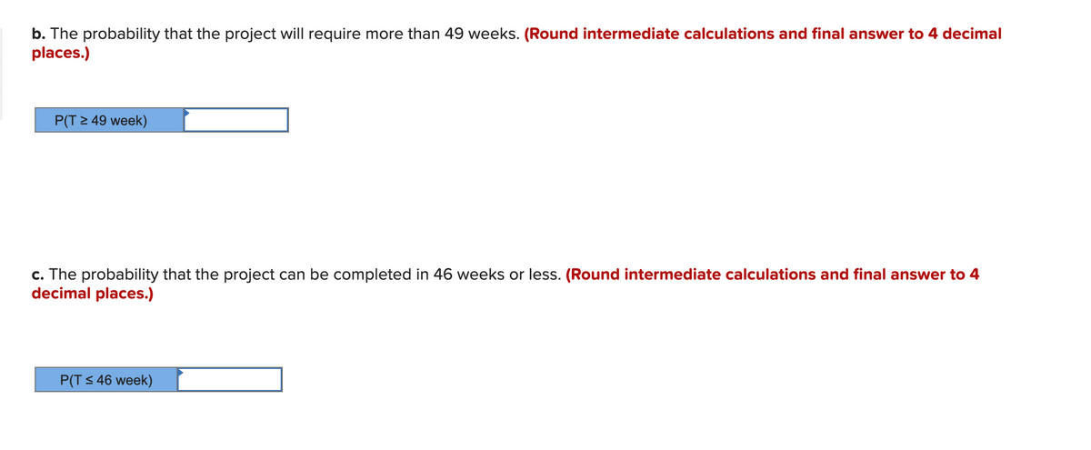 b. The probability that the project will require more than 49 weeks. (Round intermediate calculations and final answer to 4 decimal
places.)
P(T > 49 week)
c. The probability that the project can be completed in 46 weeks or less. (Round intermediate calculations and final answer to 4
decimal places.)
P(T s 46 week)
