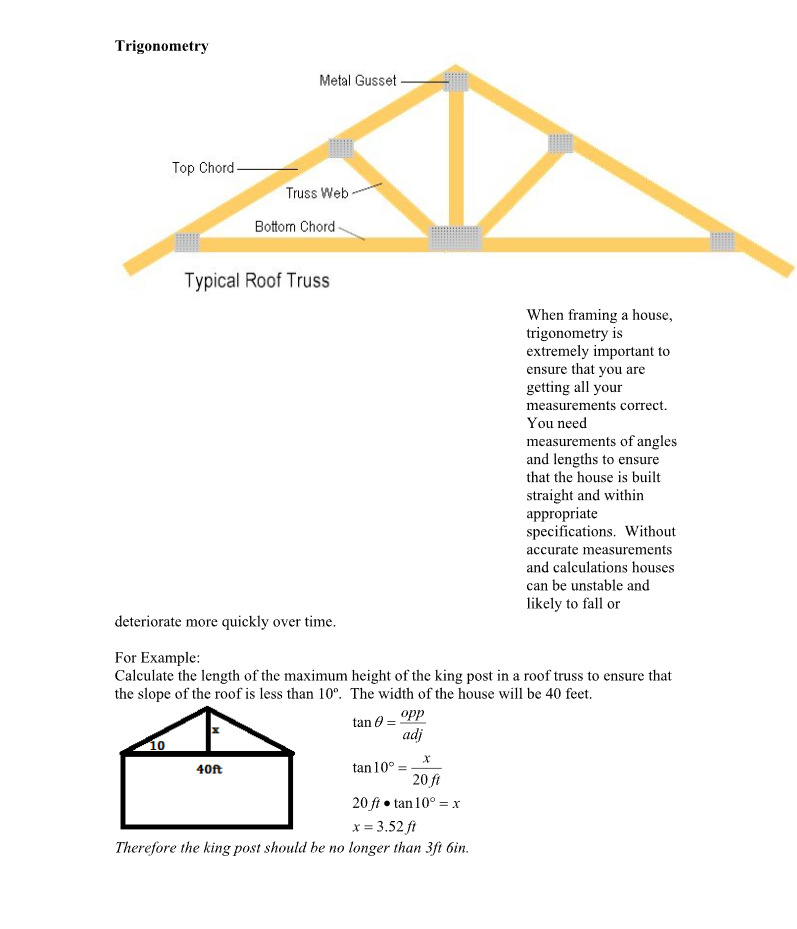 Trigonometry
Top Chord-
10
Metal Gusset
Truss Web
Bottom Chord -
Typical Roof Truss
deteriorate more quickly over time.
40ft
For Example:
Calculate the length of the maximum height of the king post in a roof truss to ensure that
the slope of the roof is less than 10°. The width of the house will be 40 feet.
tan 0 = opp
adj
tan 10°
When framing a house,
trigonometry is
extremely important to
ensure that you are
getting all your
measurements correct.
You need
measurements of angles
and lengths to ensure
that the house is built
straight and within
appropriate
specifications. Without
accurate measurements
and calculations houses
can be unstable and
likely to fall or
20 ft
20 ft • tan 10º = x
x = 3.52 ft
Therefore the king post should be no longer than 3ft 6in.