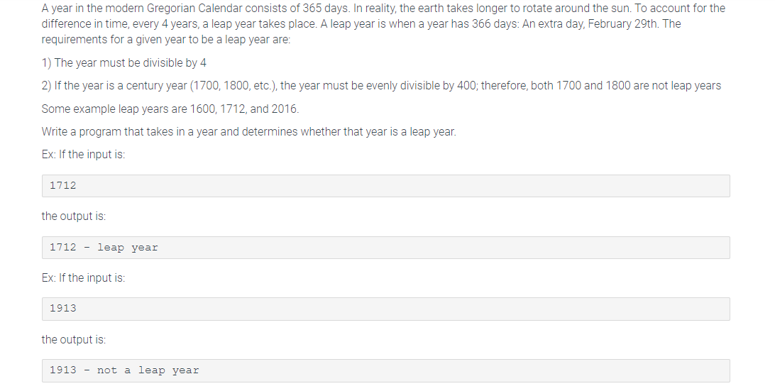 A year in the modern Gregorian Calendar consists of 365 days. In reality, the earth takes longer to rotate around the sun. To account for the
difference in time, every 4 years, a leap year takes place. A leap year is when a year has 366 days: An extra day, February 29th. The
requirements for a given year to be a leap year are:
1) The year must be divisible by 4
2) If the year is a century year (1700, 1800, etc.), the year must be evenly divisible by 400; therefore, both 1700 and 1800 are not leap years
Some example leap years are 1600, 1712, and 2016.
Write a program that takes in a year and determines whether that year is a leap year.
Ex: If the input is:
1712
the output is:
1712 leap year
Ex: If the input is:
1913
the output is:
1913 not a leap year