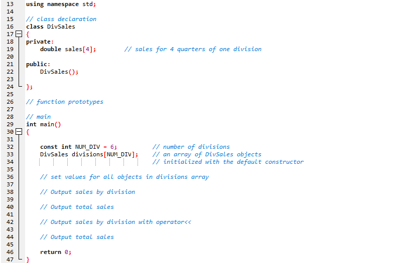 13
using namespace std;
14
// class declaration
class DivSales
15
16
17 E {
private:
double sales[4];
18
// sales for 4 quarters of one division
19
20
public:
Divsales();
21
22
23
24
}3
25
26
// function prototypes
27
// main
int main()
28
29
30 E {
31
const int NUM_DIV = 6;
DivSales divisions[NUM_DIV];
// number of divisions
// an array of Divsales objects
// initialized with the default constructor
32
33
34
35
// set values for all objects in divisions array
36
37
38
// Output sales by division
39
40
// Output total sales
41
42
// Output sales by division with operator<<
43
44
// Output total sales
45
46
return 0;
47
