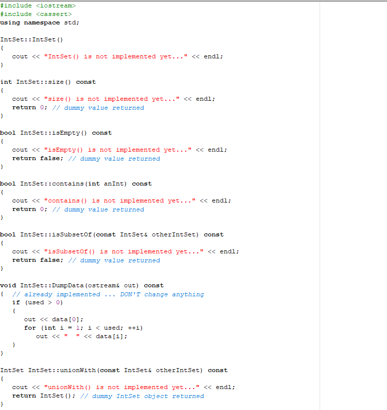 #include <iostream>
#include <cassert>
using namespace std;
IntSet :: IntSet ()
{
cout << "IntSet () is not implemented yet..." " << endl;
}
int IntSet::size () const
{
}
bool IntSet::isEmpty() const
{
}
}
bool IntSet:: contains (int anInt) const
{
cout << "size() is not implemented yet..." << endl;
return 0; // dummy value returned
}
cout << "isEmpty() is not implemented yet..." << endl;
return false; // dummy value returned
bool IntSet::isSubsetof (const IntSet& otherIntSet) const
{
}
cout << "contains () is not implemented yet...! " << endl;
return 0; // dummy value returned
}
void IntSet:: DumpData (ostream& out) const
{ // already implemented ... DON'T change anything
if (used > 0)
{
cout << "isSubset of () is not implemented yet..." << endl;
return false; // dummy value returned
}
out << data [0];
for (int i = 1; i < used; ++i)
out << " " <<data[i];
IntSet IntSet: :unionWith (const IntSet& otherIntSet) const
{
cout << "unionWith() is not implemented yet..." << endl;
return IntSet (); // dummy IntSet object returned