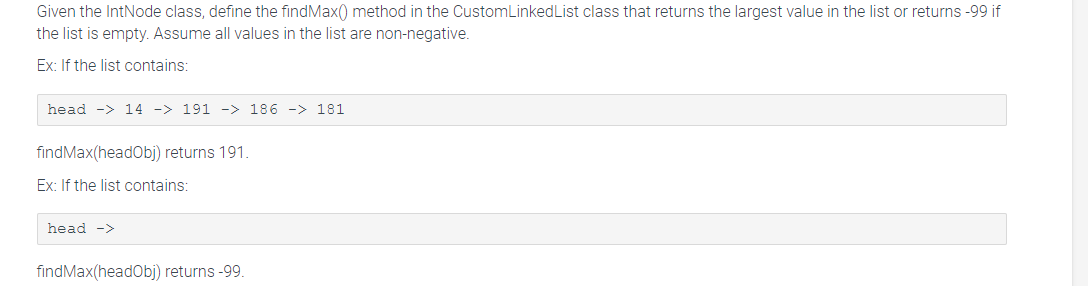 Given the IntNode class, define the findMax() method in the Custom Linked List class that returns the largest value in the list or returns -99 if
the list is empty. Assume all values in the list are non-negative.
Ex: If the list contains:
head -> 14 -> 191 -> 186 -> 181
findMax(headObj) returns 191.
Ex: If the list contains:
head ->
findMax(headObj) returns -99.