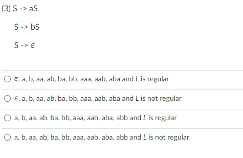 (3) S-> aS
S -> bs
S -> E
O €, a, b, aa, ab, ba, bb, aaa, aab, aba and L is regular
€, a, b, aa, ab, ba, bb, aaa, aab, aba and L is not regular
O a, b, aa, ab, ba, bb, aaa, aab, aba, abb and L is regular
O a, b, aa, ab, ba, bb, aaa, aab, aba, abb and L is not regular