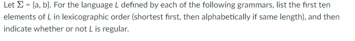 Let >= [a, b]. For the language L defined by each of the following grammars, list the first ten
elements of L in lexicographic order (shortest first, then alphabetically if same length), and then
indicate whether or not L is regular.