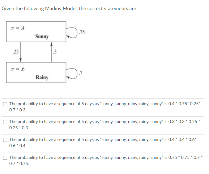 Given the following Markov Model, the correct statements are:
π = .4
.25
π = .6
Sunny
Rainy
.3
.75
.7
The probability to have a sequence of 5 days as "sunny, sunny, rainy, rainy, sunny" is 0.4 * 0.75* 0.25*
0.7 * 0.3.
The probability to have a sequence of 5 days as "sunny, sunny, rainy, rainy, sunny" is 0.3 * 0.3 * 0.25 *
0.25 * 0.3.
The probability to have a sequence of 5 days as "sunny, sunny, rainy, rainy, sunny" is 0.4 * 0.4 * 0.6*
0.6 * 0.4.
The probability to have a sequence of 5 days as "sunny, sunny, rainy, rainy, sunny" is 0.75 * 0.75 * 0.7*
0.7 * 0.75.