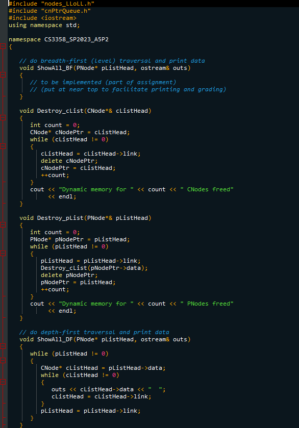 #include "nodes_LLOLL.h"
#include "cnPtrQueue.h"
#include <iostream>
using namespace std;
namespace CS3358_SP2023_A5P2
{
// do breadth-first (level) traversal and print data
void ShowA11_BF (PNode* plistHead, ostream& outs)
// to be implemented (part of assignment)
// (put at near top to facilitate printing and grading)
}
void Destroy_clist (CNode*& cListHead)
{
int count = 0;
CNode* cNodePtr = cListHead;
while (cListHead != 0)
{
cListHead = cListHead->link;
delete cNodePtr;
cNodePtr = cListHead;
++count;
}
cout << "Dynamic memory for " << count << "CNodes freed"
<< endl;
}
void Destroy_pList (PNode* & pListHead)
{
int count = 0;
PNode* pNodePtr pListHead;
while (plistHead != 0)
{
plistHead = plistHead->link;
Destroy_clist (pNodePtr->data);
delete pNodePtr;
pNodePtr = plistHead;
++count;
}
cout << "Dynamic memory for " << count << " PNodes freed"
<< endl;
// do depth-first traversal and print data
void ShowA11_DF (PNode* plistHead, ostream& outs)
{
while (plistHead != 0)
{
CNode* cListHead = pListHead->data;
while (clistHead != 0)
{
outs <<clistHead->data <<
cListHead cListHead->link;
plistHead = plistHead->link;