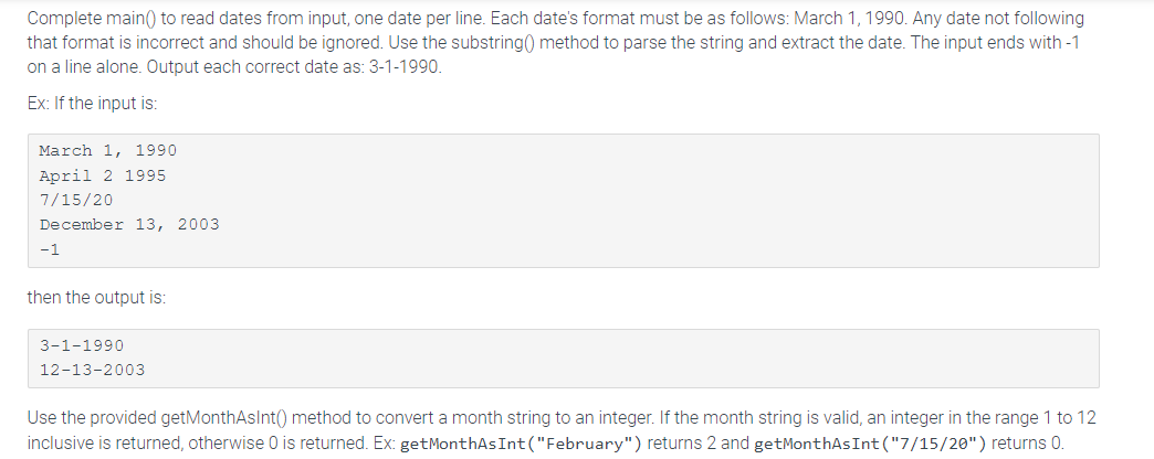 Complete main() to read dates from input, one date per line. Each date's format must be as follows: March 1, 1990. Any date not following
that format is incorrect and should be ignored. Use the substring0) method to parse the string and extract the date. The input ends with -1
on a line alone. Output each correct date as: 3-1-1990.
Ex: If the input is:
March 1, 1990
April 2 1995
7/15/20
December 13, 2003
-1
then the output is:
3-1-1990
12-13-2003
Use the provided getMonthAsInt() method to convert a month string to an integer. If the month string is valid, an integer in the range 1 to 12
inclusive is returned, otherwise 0 is returned. Ex: getMonthAs Int("February") returns 2 and getMonthAs Int("7/15/20") returns 0.