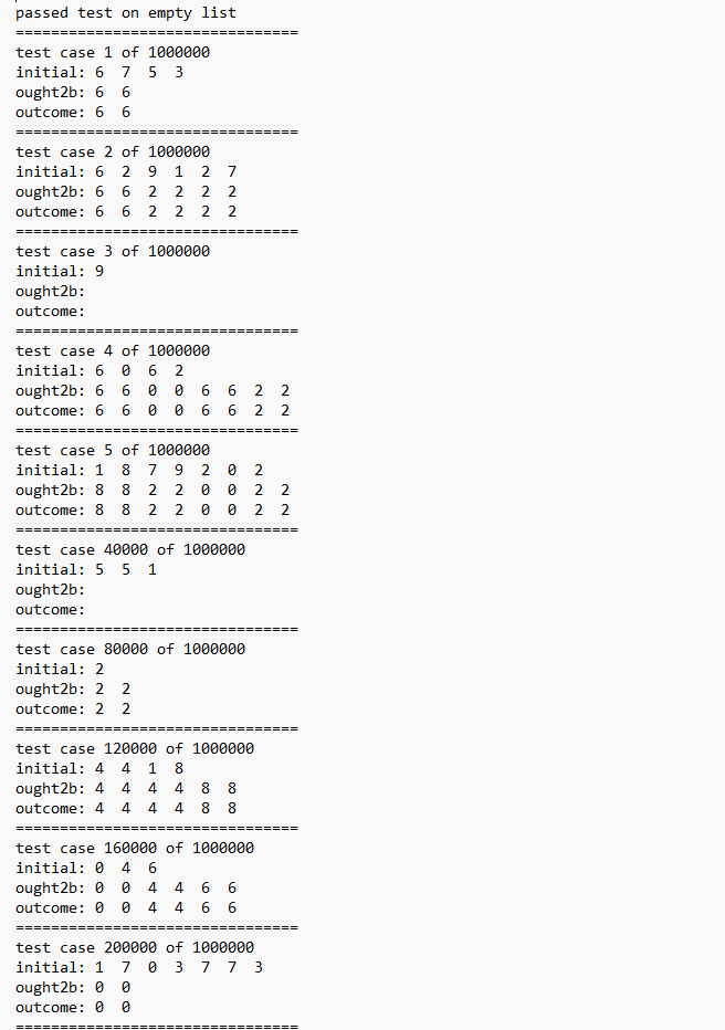 passed test on empty list
==============
test case 1 of 1000000
initial: 6 7 5 3
ought2b: 6 6
outcome: 6 6
test case 2 of 1000000
initial: 6 2 9 1 2 7
ought2b: 6 6
2 2 2 2
outcome: 6 6
2 2 2 2
==
test case 3 of 1000000
initial: 9
ought2b:
outcome:
===
test case 4 of 1000000
initial: 60 6 2
ought2b: 6 6 0
0
outcome: 6 6
=========
test case 5 of 1000000
initial: 1 8 7 9 2 0
ought2b: 8 8 2 2 0
0
outcome: 8 8 2 2
0
===
6
0 0 6
00 00 00
test case 40000 of 1000000
initial: 5 5 1
ought2b:
outcome:
==========
0
test case 80000 of 1000000
initial: 2
ought2b: 2 2
outcome: 2 2
=====
6 2 2
6
2
2
======
======
222
==
test case 120000 of 1000000
initial: 4 4 1 8
ought2b: 4 4 4
4 8 8
outcome: 4 4 4 4 8 8
test case 160000 of 1000000
initial: 0 4 6
ought2b: 00 4 4 6 6
outcome: 0 0 4 4 6 6
====
2 2
test case 200000 of 1000000
initial: 1 7 0 3 7 7 3
ought2b: 0 0
outcome: 0 0
2
===
======