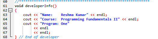 This is a simple function written in C++ language. The function `developerInfo()` is designed to print out some information about a developer, specific to a particular course and program. Here is the breakdown of the function:

```cpp
//******************************************
void developerInfo()
{
    cout << "Name:    Reshma Kumar" << endl;
    cout << "Course:  Programming Fundamentals II" << endl;
    cout << "Program: One"
         << endl
         << endl;
}
// End of developer
//******************************************
```

**Explanation:**

1. **Line 61 to 68: Function Definition**
   - `void developerInfo()` defines the function named `developerInfo` that does not return any value (indicated by `void`).
   - The function body is enclosed within the curly braces `{}`.

2. **Line 63 to 65: Output Statements**
   - `cout` is used to output text to the console.
   - The `<<` operator is used to send the data to `cout`.
   - `"Name: Reshma Kumar"` is a string that gets printed, followed by `<< endl;`, which inserts a newline character.
   - Similarly, the next two lines print:
     - `"Course: Programming Fundamentals II"`
     - `"Program: One"`
   - The `endl` at the end of each line ensures that the printed text appears on separate lines.

3. **Line 62, 67, 68: Comment Lines**
   - Comments are included to improve code readability. They are ignored by the compiler.
   - The comment `//******************************************` is likely used to visually separate sections of the code.
   - At the end of the function, the comment `// End of developer` is added to indicate the end of this specific section.

This function, when called, will print the following information in the console:

```
Name:    Reshma Kumar
Course:  Programming Fundamentals II
Program: One
```

**Use Case:**

This function is helpful in a scenario where information about the developer needs to be displayed, perhaps as part of documentation or program metadata. It's a common practice in educational settings to embed such information within program assignments to ensure proper attribution.