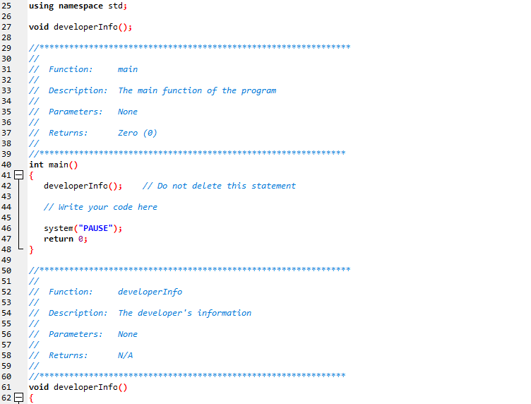 ```cpp
using namespace std;

void developerInfo(); 

/**************************************************
// Function:    main
// Description: The main function of the program
// Parameters:  None
// Returns:     Zero (0)
**************************************************/
int main()
{
    developerInfo();     // Do not delete this statement

    // Write your code here

    system("PAUSE"); 
    return 0; 
}

/**************************************************
// Function:    developerInfo
// Description: The developer's information
// Parameters:  None
// Returns:     N/A
**************************************************/
void developerInfo() 
{
    // Developer information to be added here
}
```

### Code Overview:

The provided C++ code is a simple template for a program, including both main and developerInfo functions. Below is a detailed explanation of the code structure:

- **Includes and Namespace:**
  ```cpp
  using namespace std;
  ```
  The code uses the `std` namespace to avoid prefixing standard library names with `std::`.

- **Function Declaration:**
  ```cpp
  void developerInfo();
  ```
  The `developerInfo` function is declared but not yet defined. This function will hold the developer’s information.

- **Main Function:**
  ```cpp
  /**************************************************
  // Function:    main
  // Description: The main function of the program
  // Parameters:  None
  // Returns:     Zero (0)
  **************************************************/
  int main()
  {
      developerInfo();     // Do not delete this statement

      // Write your code here

      system("PAUSE");
      return 0;
  }
  ```
  - **Description and Parameters:** A header comment block describes the `main` function, including its purpose, parameters (none in this case), and return value (zero).
  - **Functionality:** 
    - The `developerInfo` function is called.
    - A placeholder comment indicates users to write their code.
    - The `system("PAUSE")` command is used to pause the console window.
  - **Return Value:** The function returns 0 to indicate successful execution.

- **Developer Information Function:**
  ```cpp
  /**************************************************
  // Function:    developerInfo
  // Description: The developer's information
  // Parameters:  None
  // Returns:     N/A
  **************************************************/
  void developerInfo()
  {
      // Developer information