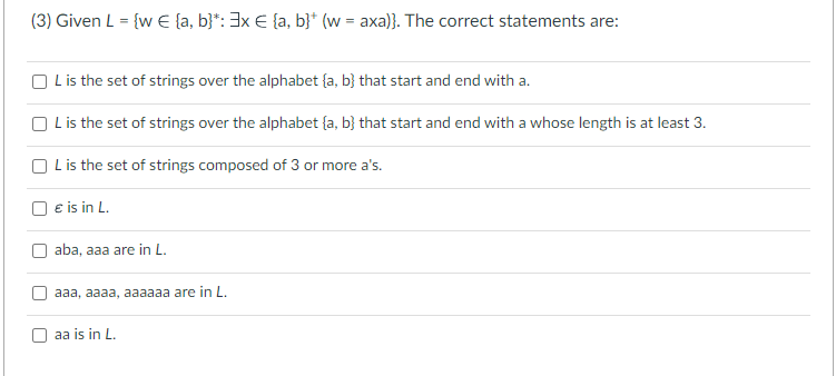 (3) Given L = {w € (a, b)*: 3x € (a, b}* (w = axa)}. The correct statements are:
OL is the set of strings over the alphabet (a, b) that start and end with a.
OL is the set of strings over the alphabet (a, b) that start and end with a whose length is at least 3.
OL is the set of strings composed of 3 or more a's.
€ is in L.
aba, aaa are in L.
aaa, aaaa, aaaaaa are in L.
aa is in L.