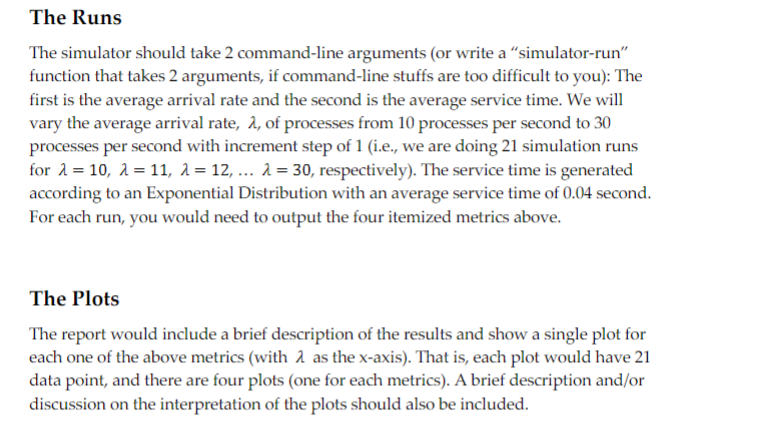 The Runs
The simulator should take 2 command-line arguments (or write a "simulator-run"
function that takes 2 arguments, if command-line stuffs are too difficult to you): The
first is the average arrival rate and the second is the average service time. We will
vary the average arrival rate, λ, of processes from 10 processes per second to 30
processes per second with increment step of 1 (i.e., we are doing 21 simulation runs
for 10, 11, λ = 12, ... λ=30, respectively). The service time is generated
according to an Exponential Distribution with an average service time of 0.04 second.
For each run, you would need to output the four itemized metrics above.
The Plots
The report would include a brief description of the results and show a single plot for
each one of the above metrics (with 2 as the x-axis). That is, each plot would have 21
data point, and there are four plots (one for each metrics). A brief description and/or
discussion on the interpretation of the plots should also be included.