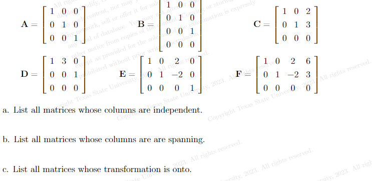 A
D =
All rig
1007dify, C
dive
0 1 0
content, nor may
1
may not alter ()
0 1 0
B
Omework, sell or offer it for sal
any and of database. You
other notice from copies of the ent
onvisor stort
13 0
001
000
00
except as provided for the sole
phibited without prior writerpermission.
E
he examination is expressly
0
10 20
a. List all matrices whose columns are independent.
right Texas State University 01 -2 0
opy
ed.
b. List all matrices whose columns are are spanning.
C
10
2 6
000
01 -2 3
00
as State University, 2023. ALghts et
Copyright Texas State Universy 202 All rights reserved.
2023. All rights reserved.
c. List all matrices whose transformation is onto.
=
102
013
000
sity, 2023. All rights reserved.
sity, 2023. All righ