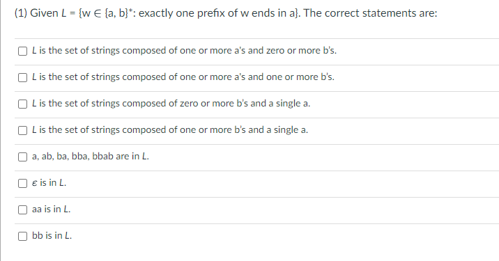 (1) Given L = {w € [a, b}*: exactly one prefix of w ends in a}. The correct statements are:
L is the set of strings composed of one or more a's and zero or more b's.
L is the set of strings composed of one or more a's and one or more b's.
L is the set of strings composed of zero or more b's and a single a.
L is the set of strings composed of one or more b's and a single a.
a, ab, ba, bba, bbab are in L.
€ is in L.
aa is in L.
bb is in L.