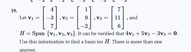 19.
Let V₁ =
J
answer.
1
4
1
----
V2
7
-2
6
-
H = Span {V1, V2, V3}. It can be verified that 4v₁ + 5v2 − 3v3 = 0.
Use this information to find a basis for H. There is more than one
J
L
7
V3 11 and