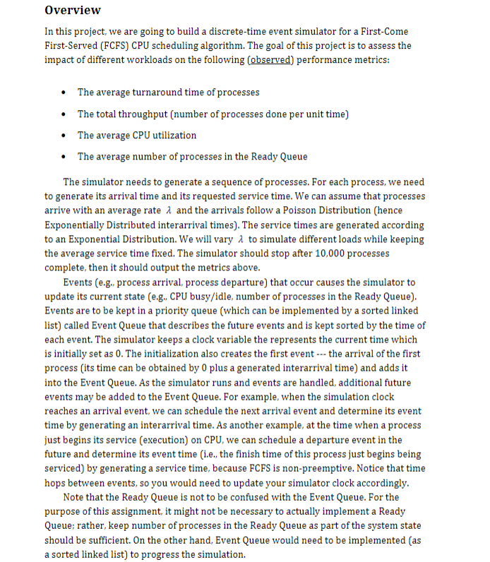 Overview
In this project, we are going to build a discrete-time event simulator for a First-Come
First-Served (FCFS) CPU scheduling algorithm. The goal of this project is to assess the
impact of different workloads on the following (observed) performance metrics:
• The average turnaround time of processes
•
The total throughput (number of processes done per unit time)
⚫ The average CPU utilization
The average number of processes in the Ready Queue
The simulator needs to generate a sequence of processes. For each process, we need
to generate its arrival time and its requested service time. We can assume that processes
arrive with an average rate λ and the arrivals follow a Poisson Distribution (hence
Exponentially Distributed interarrival times). The service times are generated according
to an Exponential Distribution. We will vary a to simulate different loads while keeping
the average service time fixed. The simulator should stop after 10,000 processes
complete, then it should output the metrics above.
Events (e.g., process arrival, process departure) that occur causes the simulator to
update its current state (e.g., CPU busy/idle, number of processes in the Ready Queue).
Events are to be kept in a priority queue (which can be implemented by a sorted linked
list) called Event Queue that describes the future events and is kept sorted by the time of
each event. The simulator keeps a clock variable the represents the current time which
is initially set as 0. The initialization also creates the first event the arrival of the first
process (its time can be obtained by 0 plus a generated interarrival time) and adds it
into the Event Queue. As the simulator runs and events are handled, additional future
events may be added to the Event Queue. For example, when the simulation clock
reaches an arrival event, we can schedule the next arrival event and determine its event
time by generating an interarrival time. As another example, at the time when a process
just begins its service (execution) on CPU, we can schedule a departure event in the
future and determine its event time (i.e., the finish time of this process just begins being
serviced) by generating a service time, because FCFS is non-preemptive. Notice that time
hops between events, so you would need to update your simulator clock accordingly.
Note that the Ready Queue is not to be confused with the Event Queue. For the
purpose of this assignment, it might not be necessary to actually implement a Ready
Queue; rather, keep number of processes in the Ready Queue as part of the system state
should be sufficient. On the other hand, Event Queue would need to be implemented (as
a sorted linked list) to progress the simulation.