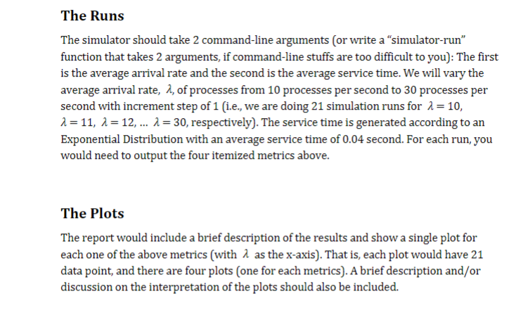 The Runs
The simulator should take 2 command-line arguments (or write a "simulator-run"
function that takes 2 arguments, if command-line stuffs are too difficult to you): The first
is the average arrival rate and the second is the average service time. We will vary the
average arrival rate, λ, of processes from 10 processes per second to 30 processes per
second with increment step of 1 (i.e., we are doing 21 simulation runs for λ = 10,
λ= 11, λ=12, ... λ = 30, respectively). The service time is generated according to an
Exponential Distribution with an average service time of 0.04 second. For each run, you
would need to output the four itemized metrics above.
The Plots
The report would include a brief description of the results and show a single plot for
each one of the above metrics (with as the x-axis). That is, each plot would have 21
data point, and there are four plots (one for each metrics). A brief description and/or
discussion on the interpretation of the plots should also be included.