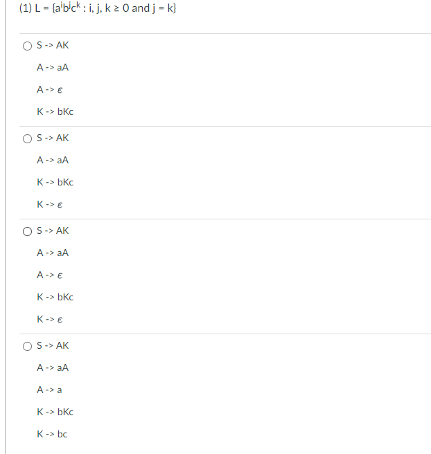 (1) L = {albick: i, j, k ≥ 0 and j = k}
OS -> AK
A -> aA
A-> €
K-> bkc
S -> AK
A -> aA
K-> bkc
K-> €
OS -> AK
A -> aA
A -> €
K-> bkc
K-> €
S -> AK
A -> aA
A -> a
K-> bkc
K-> bc