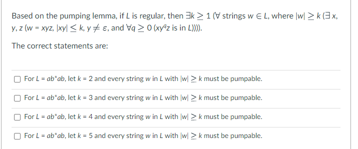 Based on the pumping lemma, if L is regular, then 3k > 1 (strings w E L, where |w|> k (3x,
y,z (w = xyz, |xy| ≤k, ye, and Vq ≥ 0 (xyz is in L)))).
The correct statements are:
For L = ab*ab, let k = 2 and every string w in L with |w|> k must be pumpable.
For L = ab* ab, let k = 3 and every string w in L with |w|> k must be pumpable.
For L = ab*ab, let k = 4 and every string w in L with |w|> k must be pumpable.
For L = ab* ab, let k = 5 and every string w in L with |w| >k must be pumpable.