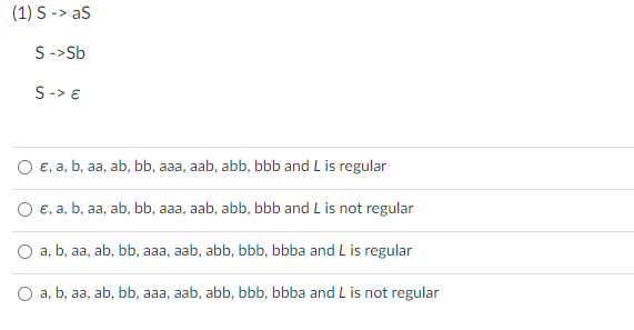(1) S -> aS
S -> Sb
S-> €
O e, a, b, aa, ab, bb, aaa, aab, abb, bbb and L is regular
O €, a, b, aa, ab, bb, aaa, aab, abb, bbb and L is not regular
O a, b, aa, ab, bb, aaa, aab, abb, bbb, bbba and L is regular
O a, b, aa, ab, bb, aaa, aab, abb, bbb, bbba and L is not regular