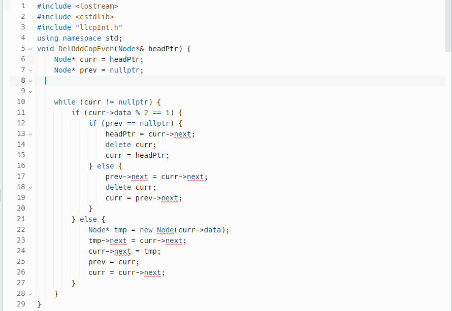 1 #include <iostream>
2 #include <cstdlib>
3 #include "llcpInt.h"
4 using namespace std;
5 void DeloddCopEven (Node*& headptr) {
Node* curr = headPtr;
Node* prev = nullptr;
1.0
6
7 ✓
8 ✔
9 ✓
10
11
12
13
14
15
16
17
18
19
20
21
22
23
24
25
26
27
28 ✓
O 00
29 }
I
while (curr != nullptr) {
}
if (curr->data % 2 == 1) {
if (prev== nullptr) {
}
} else {
}
headPtr = curr->next;
delete curr;
curr = headPtr;
} else {
prev->next = curr->next;
delete curr;
curr = prev->next;
Node* tmp = new Node(curr->data);
tmp->next = curr->next;
curr->next = tmp;
prev = curr;
curr = curr->next;