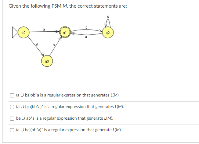 Given the following FSM M, the correct statements are:
D
2
0
a
93
b
a
(a u ba)bb*a is a regular expression that generates L(M).
(€ U b)a(bb*a)* is a regular expression that generates L(M).
ba U ab*a is a regular expression that generate L(M).
(a Uba)(bb*a)* is a regular expression that generate L(M).