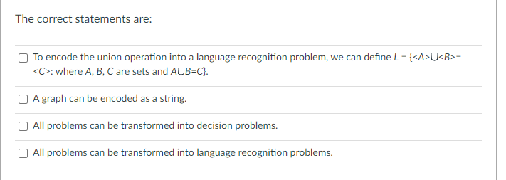 The correct statements are:
To encode the union operation into a language recognition problem, we can define L = {<A>U<B>=
<C>: where A, B, C are sets and AUB=C}.
A graph can be encoded as a string.
All problems can be transformed into decision problems.
All problems can be transformed into language recognition problems.