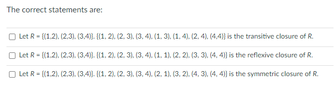 The correct statements are:
Let R = {(1,2), (2,3), (3,4)}. {(1, 2), (2, 3), (3, 4), (1, 3), (1, 4), (2, 4), (4,4)} is the transitive closure of R.
Let R = {(1,2), (2,3), (3,4)}. {(1, 2), (2, 3), (3, 4), (1, 1), (2, 2), (3, 3), (4,4)} is the reflexive closure of R.
Let R = {(1,2), (2,3), (3,4)}. {(1, 2), (2, 3), (3, 4), (2, 1), (3, 2), (4, 3), (4, 4)) is the symmetric closure of R.