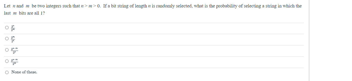 Let n and m be two integers such that n>m >0. If a bit string of length n is randomly selected, what is the probability of selecting a string in which the
last m bits are all 1?
O
O
O None of these.