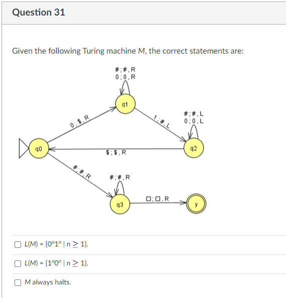 Question 31
Given the following Turing machine M, the correct statements are:
#;#,R
0:0,R
0;$, R
##R
L(M)= {0"1" | n ≥ 1}.
OL(M)= {1n0n|n> 1}.
Malways halts.
$;$,R
## .R
0:0,R
##.L
0;0,L
q2