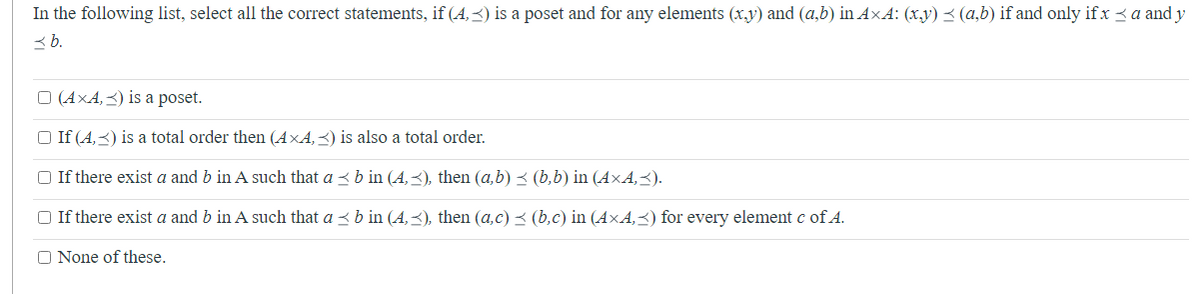 In the following list, select all the correct statements, if (4,) is a poset and for any elements (x,y) and (a,b) in AxA: (x,y) ≤ (a,b) if and only if x < a and y
3b.
□ (AXA,<) is a poset.
□ If (4,3) is a total order then (AXA,) is also a total order.
□ If there exist a and b in A such that a ≤ b in (4,3), then (a,b) ≤ (b,b) in (AXA,≤).
□ If there exist a and b in A such that a ≤ b in (4,≤), then (a,c) ≤ (b,c) in (AXA,≤) for every element c of A.
O None of these.