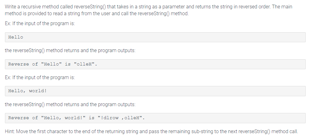 Write a recursive method called reverseString() that takes in a string as a parameter and returns the string in reversed order. The main
method is provided to read a string from the user and call the reverseString() method.
Ex: If the input of the program is:
Hello
the reverseString() method returns and the program outputs:
Reverse of "Hello" is "olleH".
Ex: If the input of the program is:
Hello world!
the reverseString() method returns and the program outputs:
Reverse of "Hello, world!" is "!dlrow, olleH".
Hint: Move the first character to the end of the returning string and pass the remaining sub-string to the next reverseString() method call.