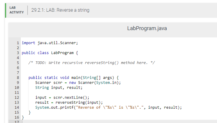 LAB
ACTIVITY
PP
PP
1 import java.util.Scanner;
2
00 0
10
11
12
13
14
15
3 public class LabProgram {
4
5
/* TODO: Write recursive reverseString() method here. */
6
7
8
9
29.2.1: LAB: Reverse a string
16}
17
public static void main(String[] args) {
Scanner scnr = new Scanner(System.in);
String input, result;
}
input = scnr.nextLine();
result reverseString(input);
LabProgram.java
=
System.out.printf("Reverse of \"%s\" is \"%s\".", input, result);