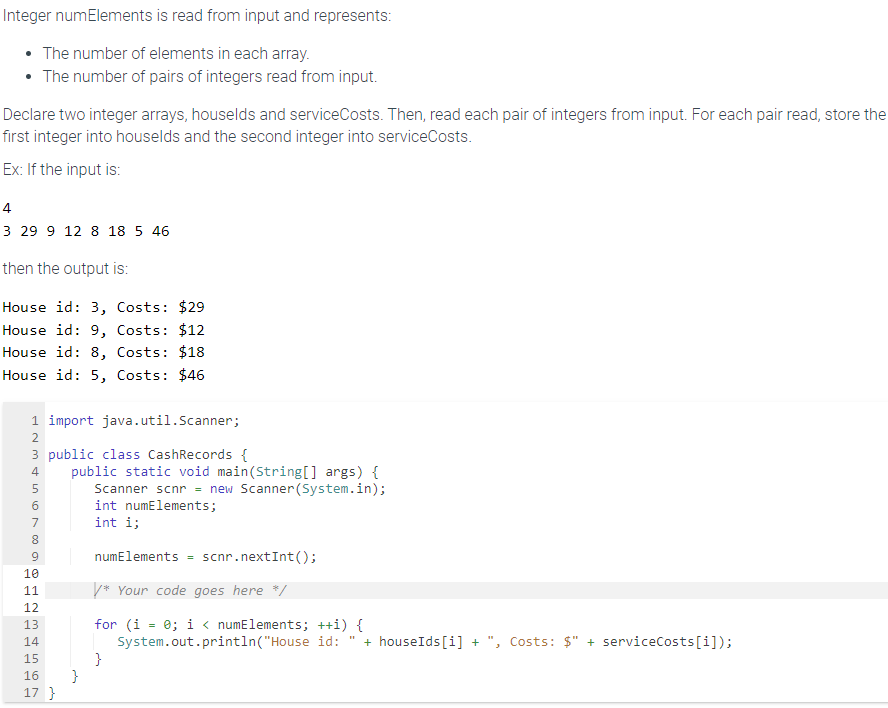 Integer numElements is read from input and represents:
• The number of elements in each array.
The number of pairs of integers read from input.
Declare two integer arrays, houselds and serviceCosts. Then, read each pair of integers from input. For each pair read, store the
first integer into houselds and the second integer into serviceCosts.
Ex: If the input is:
4
3 29 9 12 8 18 5 46
then the output is:
House id: 3, Costs: $29
House id: 9, Costs: $12
House id: 8, Costs: $18
House id: 5, Costs: $46
1 import java.util.Scanner;
2
3 public class CashRecords {
4
5
16780 O
9
public static void main(String[] args) {
Scanner scnr= new Scanner (System.in);
int numElements;
int i;
numElements scnr. nextInt ();
/* Your code goes here */
for (i = 0; i< numElements; ++i) {
System.out.println("House id: + houseIds[i] + ", Costs: $" + serviceCosts [i]);
10
11
12
13
14
15
16 }
17 }
}