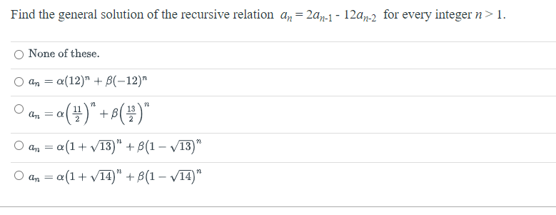 Find the general solution of the recursive relation an = 2an-1-12an-2 for every integer n > 1.
None of these.
ana(12) + B(-12)"
11
= a ( 1² ) " + B (²²) "
2
O an = a (1 + √13)" + ß(1 − √13)"
O an = a (1 + √14)" + (1 - √14)"
an