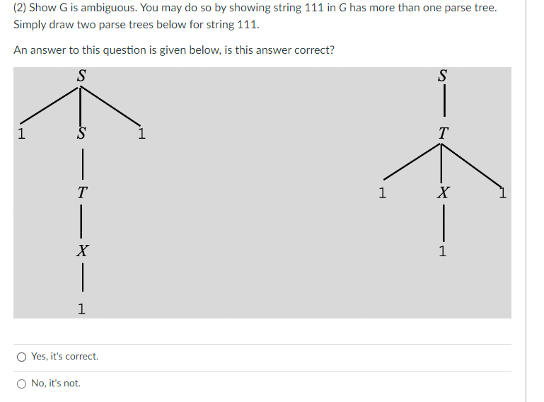 (2) Show G is ambiguous. You may do so by showing string 111 in G has more than one parse tree.
Simply draw two parse trees below for string 111.
An answer to this question is given below, is this answer correct?
S
1
S
T
X
1
O Yes, it's correct.
O No, it's not.
1
S
T
X
1