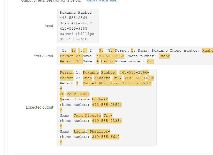 Input
Your output
Expected output
Special character legend
Roxanne Hughes
443-555-2864
Juan Alberto Jr.
410-555-9385
Rachel Phillips
310-555-6610
1: 1: 2: 2: 3: 3: Person 1: Name: Roxanne Phone number: Hughe
Person 2: Name: 443-555-2864 Phone number: Juane
Person 3: Name: Alberto Phone number: Jr.
Person 1: Roxanne Hughes, 443-555-28644
Person 2: Juan Alberto Jr., 410-555-93854
Person 3: Rachel Phillips, 310-555-66104
CONTACT LIST<
Name: Roxanne Hughes
Phone number: 443-555-28644
Name: Juan Alberto Jr.<
Phone number: 410-555-93854
Name: Rachel Phillips
Phone number: 310-555-6610